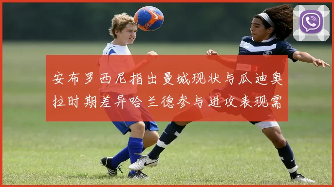 安布罗西尼指出曼城现状与瓜迪奥拉时期差异哈兰德参与进攻表现需提升
