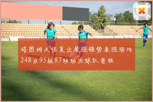 塔图姆大伤复出展现强势表现场均248分95板83助助力球队晋级