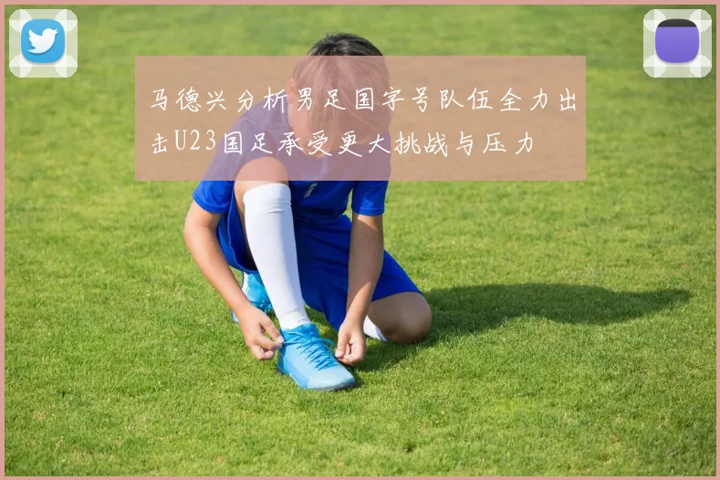 马德兴分析男足国字号队伍全力出击U23国足承受更大挑战与压力