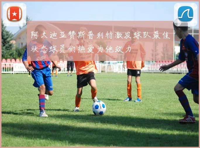 阿夫迪亚赞斯普利特激发球队最佳状态球员们热爱为他效力