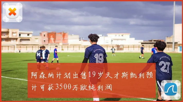 阿森纳计划出售19岁天才斯凯利预计可获3500万欧纯利润