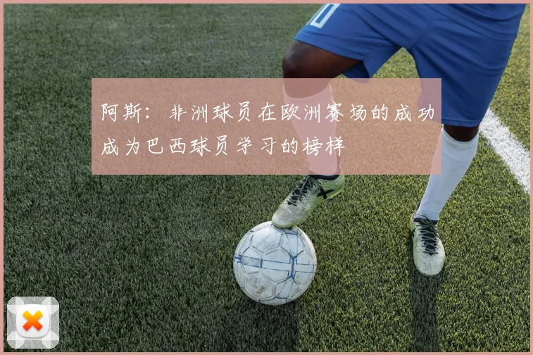 阿斯：非洲球员在欧洲赛场的成功成为巴西球员学习的榜样