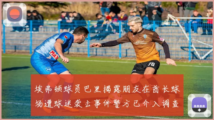 埃弗顿球员巴里揭露朋友在酋长球场遭球迷袭击事件警方已介入调查