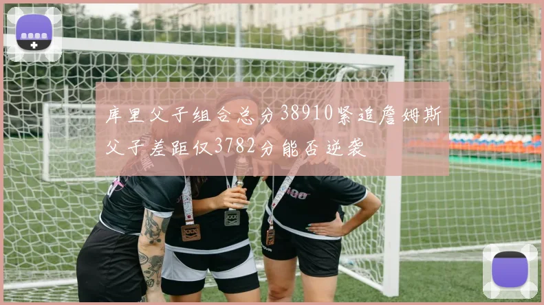库里父子组合总分38910紧追詹姆斯父子差距仅3782分能否逆袭