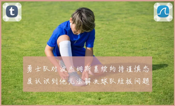 勇士队对波杰姆斯基续约持谨慎态度认识到他无法解决球队短板问题