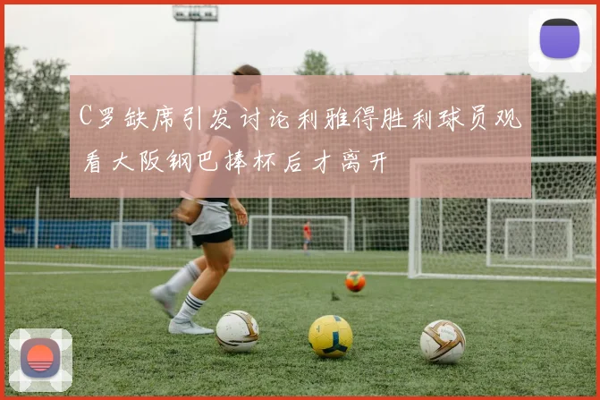 C罗缺席引发讨论利雅得胜利球员观看大阪钢巴捧杯后才离开