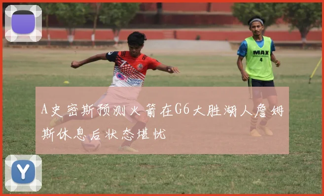 A史密斯预测火箭在G6大胜湖人詹姆斯休息后状态堪忧