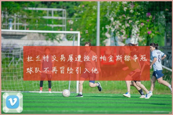 杜兰特交易屡遭挫折帕金斯称争冠球队不再冒险引入他