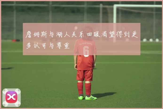 詹姆斯与湖人关系回暖渴望得到更多认可与尊重