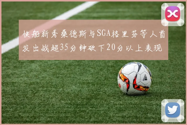 快船新秀桑德斯与SGA格里芬等人首发出战超35分钟砍下20分以上表现亮眼
