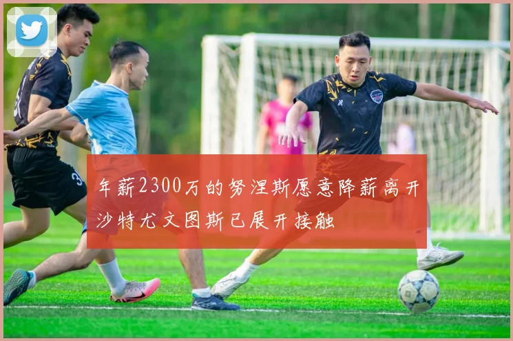 年薪2300万的努涅斯愿意降薪离开沙特尤文图斯已展开接触