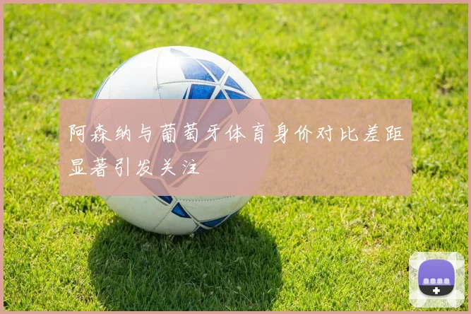阿森纳与葡萄牙体育身价对比差距显著引发关注