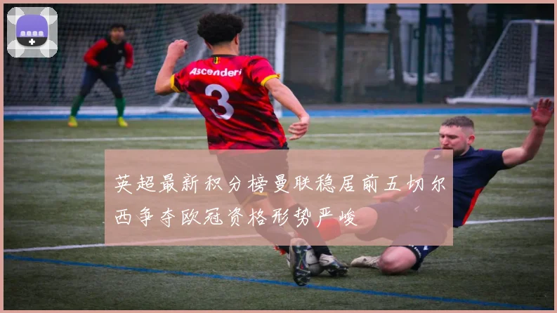 英超最新积分榜曼联稳居前五切尔西争夺欧冠资格形势严峻