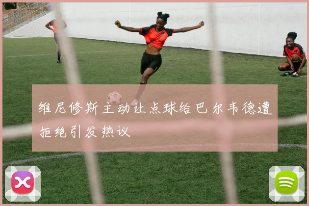 维尼修斯主动让点球给巴尔韦德遭拒绝引发热议
