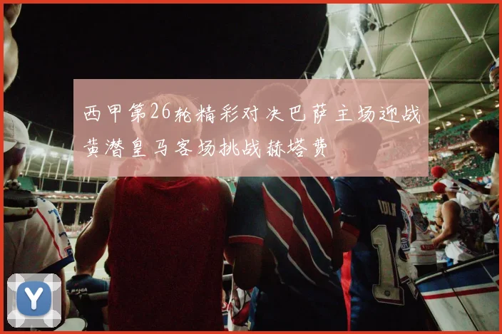 西甲第26轮精彩对决巴萨主场迎战黄潜皇马客场挑战赫塔费