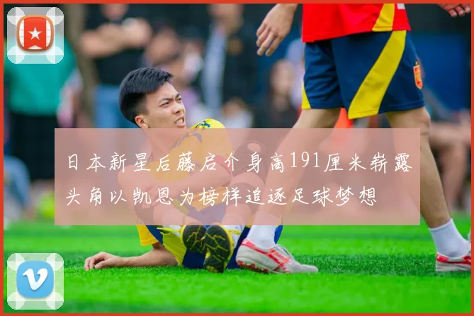 日本新星后藤启介身高191厘米崭露头角以凯恩为榜样追逐足球梦想