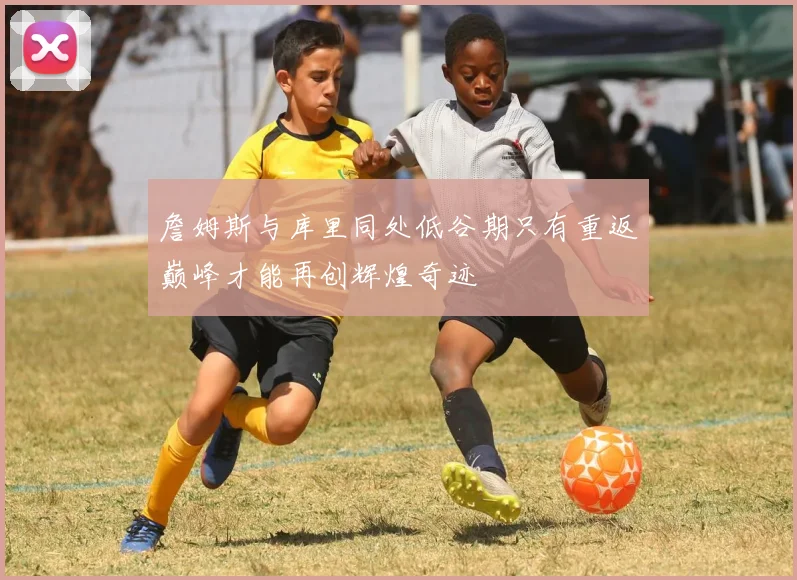 詹姆斯与库里同处低谷期只有重返巅峰才能再创辉煌奇迹
