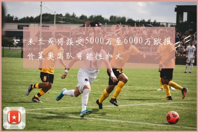 米兰或将接受5000万至6000万欧报价莱奥离队可能性加大