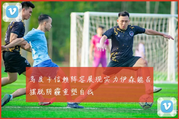 乌度卡信赖阵容展现实力伊森能否摆脱阴霾重塑自我