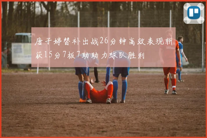 唐子婷替补出战26分钟高效表现斩获15分7板7助助力球队胜利