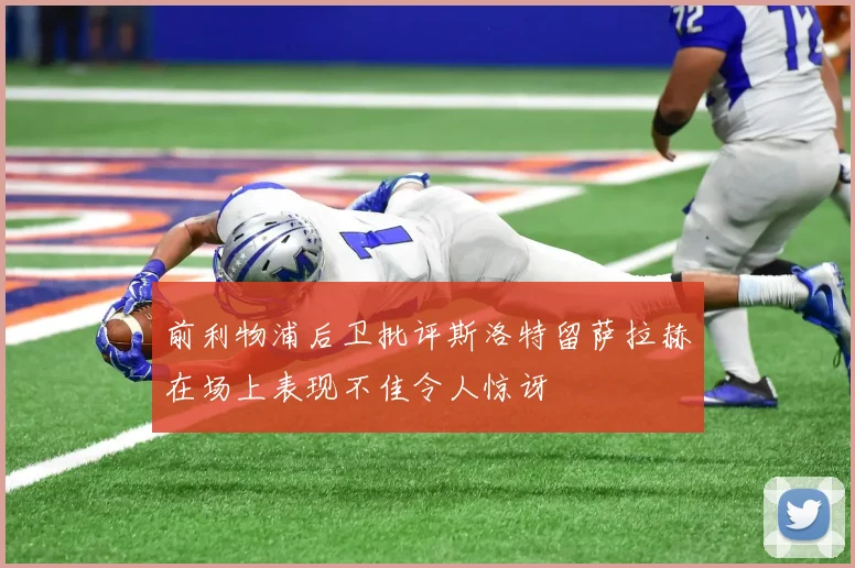 前利物浦后卫批评斯洛特留萨拉赫在场上表现不佳令人惊讶