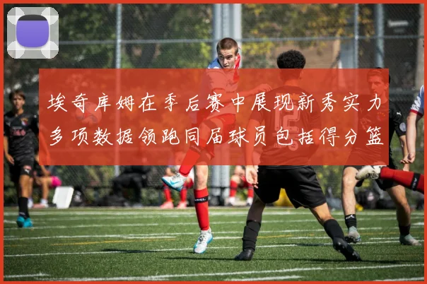 埃奇库姆在季后赛中展现新秀实力多项数据领跑同届球员包括得分篮板助攻抢断三分