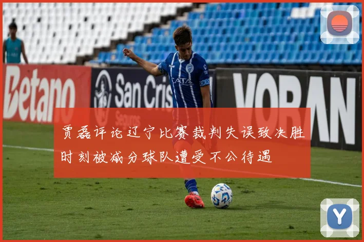 贾磊评论辽宁比赛裁判失误致决胜时刻被减分球队遭受不公待遇