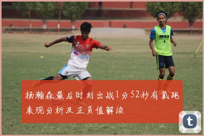 杨瀚森最后时刻出战1分52秒有氧跑表现分析及正负值解读