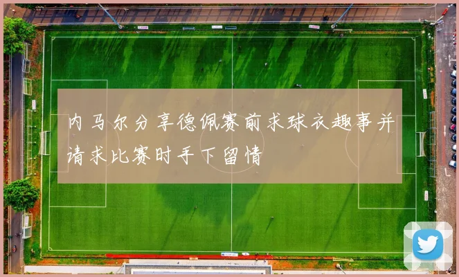 内马尔分享德佩赛前求球衣趣事并请求比赛时手下留情