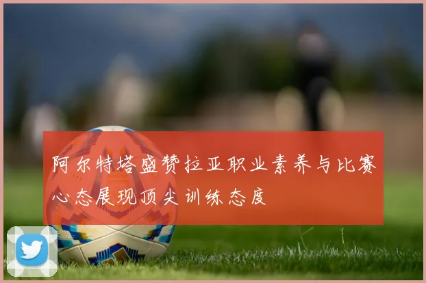阿尔特塔盛赞拉亚职业素养与比赛心态展现顶尖训练态度